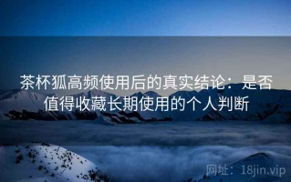 茶杯狐高频使用后的真实结论：是否值得收藏长期使用的个人判断
