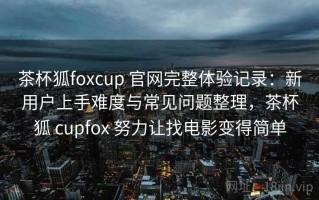 茶杯狐foxcup 官网完整体验记录：新用户上手难度与常见问题整理，茶杯狐 cupfox 努力让找电影变得简单