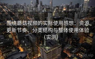 围绕蘑菇视频的实际使用感想：资源更新节奏、分类结构与整体使用体验（实测）