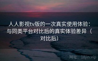 人人影视tv版的一次真实使用体验：与同类平台对比后的真实体验差异（对比后）