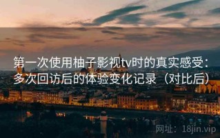 第一次使用柚子影视tv时的真实感受：多次回访后的体验变化记录（对比后）