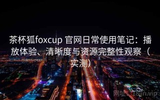 茶杯狐foxcup 官网日常使用笔记：播放体验、清晰度与资源完整性观察（实测）