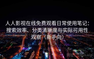 人人影视在线免费观看日常使用笔记：搜索效率、分类清晰度与实际可用性观察（新手向）