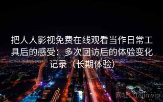 把人人影视免费在线观看当作日常工具后的感受：多次回访后的体验变化记录（长期体验）