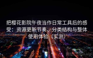 把樱花影院午夜当作日常工具后的感受：资源更新节奏、分类结构与整体使用体验（实测）