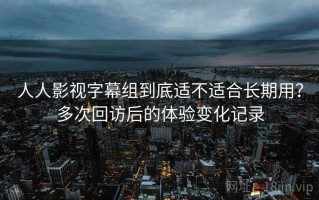 人人影视字幕组到底适不适合长期用？多次回访后的体验变化记录