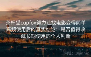 茶杯狐cupfox努力让找电影变得简单高频使用后的真实结论：是否值得收藏长期使用的个人判断