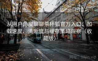 从用户角度聊聊茶杯狐官方入口：加载速度、清晰度与缓存策略观察（收藏版）