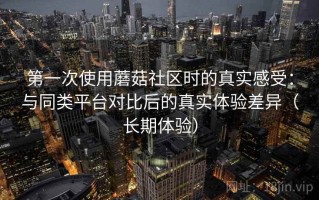 第一次使用蘑菇社区时的真实感受：与同类平台对比后的真实体验差异（长期体验）