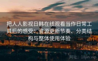 把人人影视日韩在线观看当作日常工具后的感受：资源更新节奏、分类结构与整体使用体验