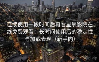 连续使用一段时间后再看星辰影院在线免费观看：长时间使用后的稳定性与加载表现（新手向）