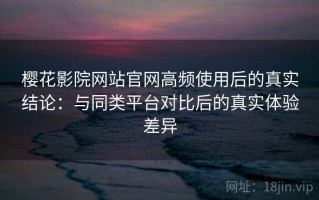 樱花影院网站官网高频使用后的真实结论：与同类平台对比后的真实体验差异