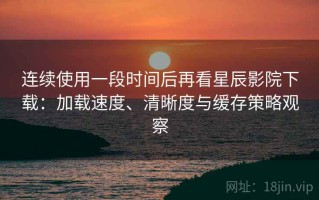 连续使用一段时间后再看星辰影院下载：加载速度、清晰度与缓存策略观察