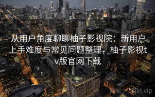 从用户角度聊聊柚子影视院：新用户上手难度与常见问题整理，柚子影视tv版官网下载