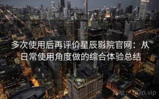 多次使用后再评价星辰影院官网：从日常使用角度做的综合体验总结