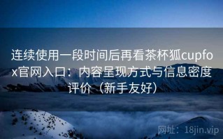 连续使用一段时间后再看茶杯狐cupfox官网入口：内容呈现方式与信息密度评价（新手友好）