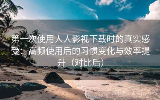 第一次使用人人影视下载时的真实感受：高频使用后的习惯变化与效率提升（对比后）