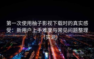 第一次使用柚子影视下载时的真实感受：新用户上手难度与常见问题整理（实测）