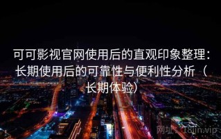可可影视官网使用后的直观印象整理：长期使用后的可靠性与便利性分析（长期体验）