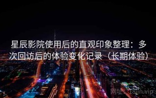 星辰影院使用后的直观印象整理：多次回访后的体验变化记录（长期体验）