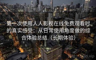 第一次使用人人影视在线免费观看时的真实感受：从日常使用角度做的综合体验总结（长期体验）