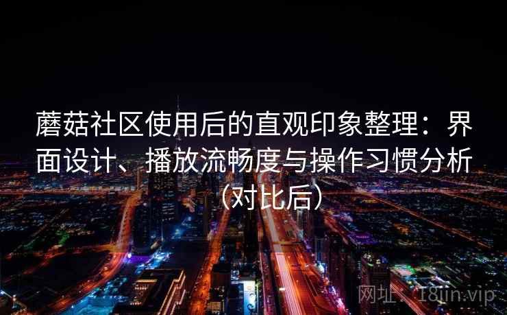 蘑菇社区使用后的直观印象整理：界面设计、播放流畅度与操作习惯分析（对比后）-第1张图片
