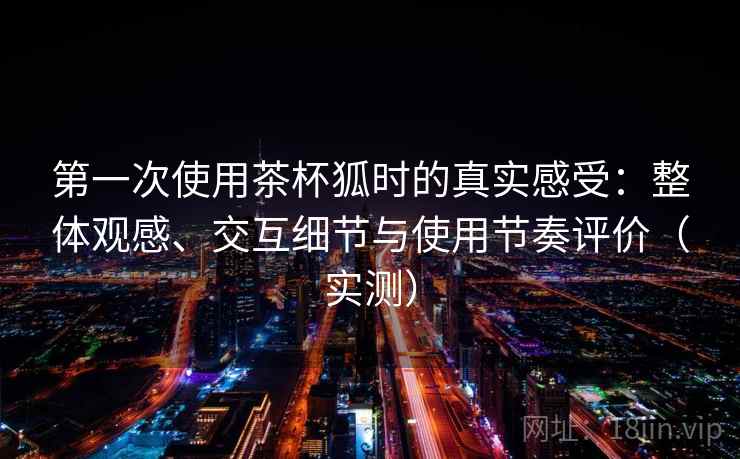第一次使用茶杯狐时的真实感受：整体观感、交互细节与使用节奏评价（实测）-第2张图片