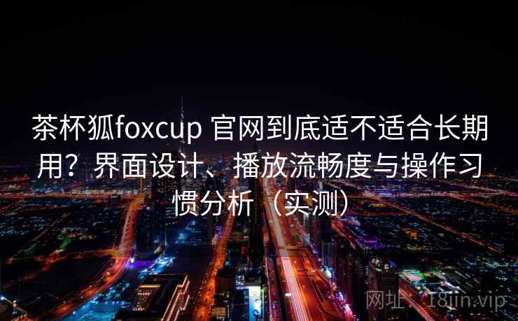 茶杯狐foxcup 官网到底适不适合长期用？界面设计、播放流畅度与操作习惯分析（实测）-第2张图片