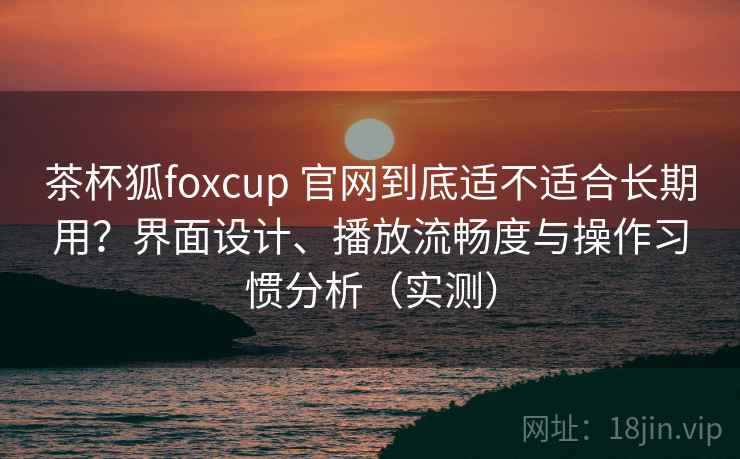 茶杯狐foxcup 官网到底适不适合长期用？界面设计、播放流畅度与操作习惯分析（实测）-第1张图片