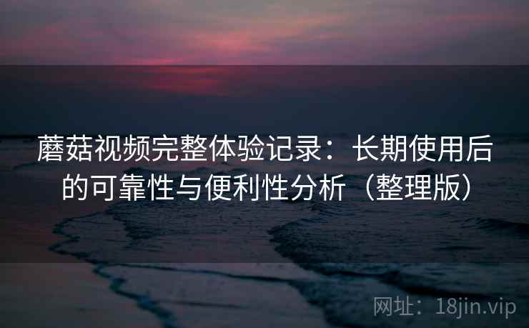蘑菇视频完整体验记录：长期使用后的可靠性与便利性分析（整理版）-第2张图片