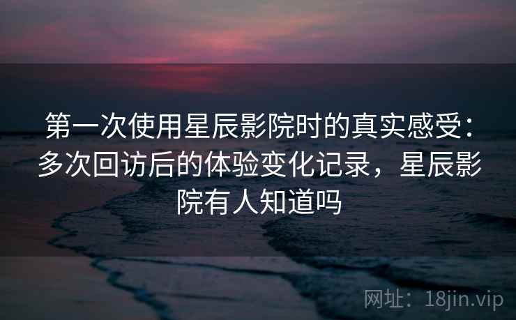 第一次使用星辰影院时的真实感受：多次回访后的体验变化记录，星辰影院有人知道吗-第1张图片
