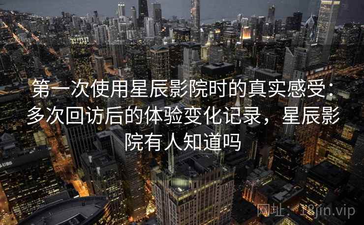 第一次使用星辰影院时的真实感受：多次回访后的体验变化记录，星辰影院有人知道吗-第2张图片