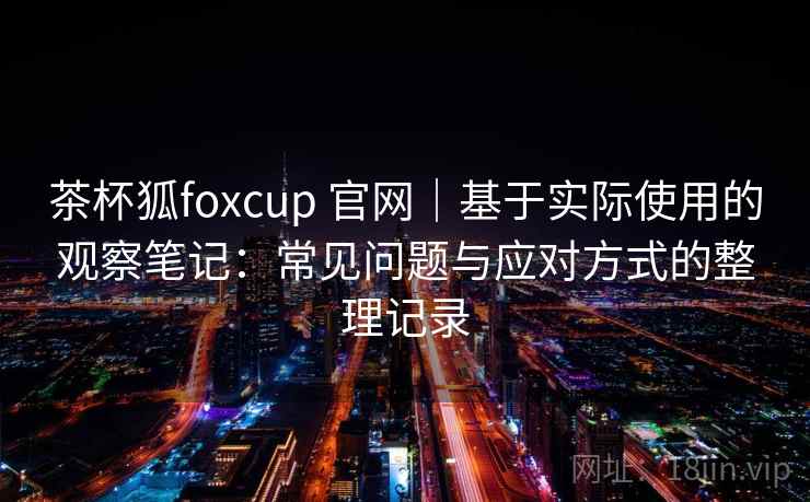 茶杯狐foxcup 官网｜基于实际使用的观察笔记：常见问题与应对方式的整理记录-第1张图片