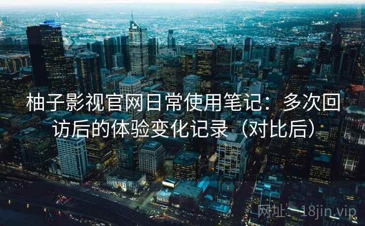 柚子影视官网日常使用笔记：多次回访后的体验变化记录（对比后）-第1张图片