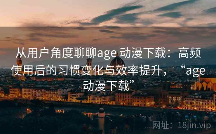 从用户角度聊聊age 动漫下载：高频使用后的习惯变化与效率提升，“age动漫下载”-第2张图片