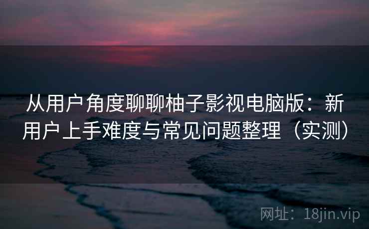 从用户角度聊聊柚子影视电脑版：新用户上手难度与常见问题整理（实测）-第1张图片