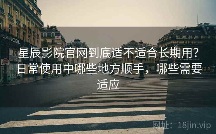 星辰影院官网到底适不适合长期用？日常使用中哪些地方顺手，哪些需要适应-第1张图片