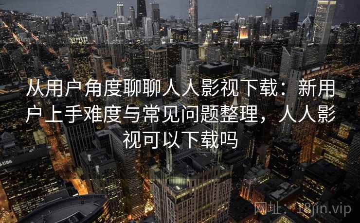 从用户角度聊聊人人影视下载：新用户上手难度与常见问题整理，人人影视可以下载吗-第2张图片