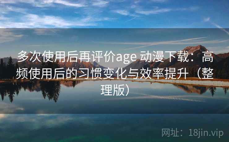 多次使用后再评价age 动漫下载：高频使用后的习惯变化与效率提升（整理版）-第1张图片