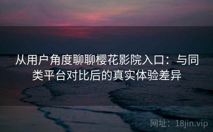 从用户角度聊聊樱花影院入口：与同类平台对比后的真实体验差异-第2张图片