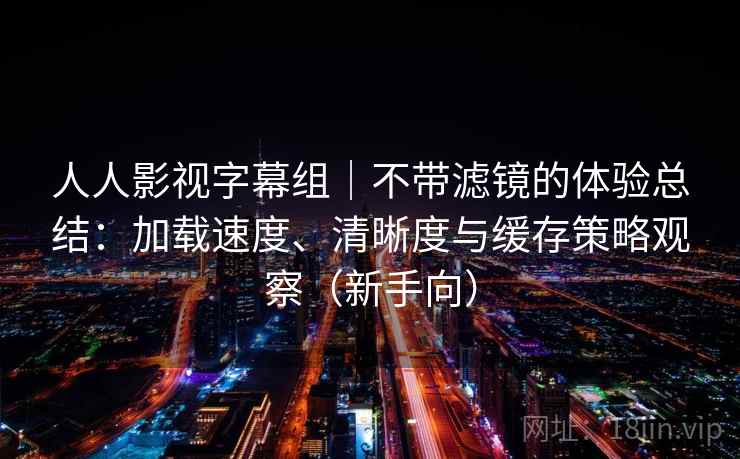 人人影视字幕组｜不带滤镜的体验总结：加载速度、清晰度与缓存策略观察（新手向）-第2张图片