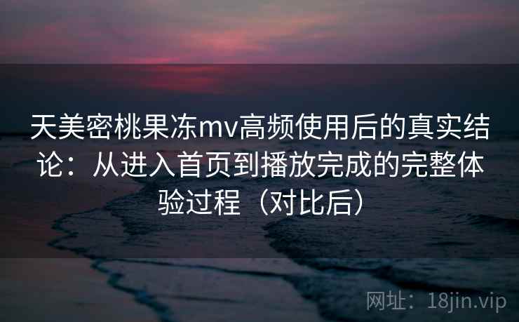 天美密桃果冻mv高频使用后的真实结论:从进入首页到播放完成的完整体验过程(对比后)-第1张图片 天美密桃果冻mv高频使用后的真实结论:从进入首页到播放完成的完整体验过程(对比后)-第1张图片
