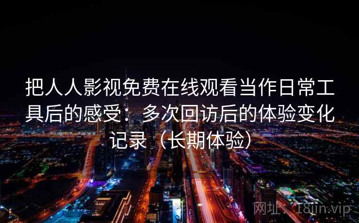 把人人影视免费在线观看当作日常工具后的感受:多次回访后的体验变化记录(长期体验)-第1张图片 把人人影视免费在线观看当作日常工具后的感受:多次回访后的体验变化记录(长期体验)-第1张图片