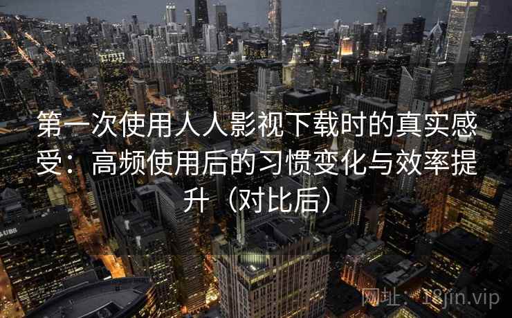 第一次使用人人影视下载时的真实感受:高频使用后的习惯变化与效率提升(对比后)-第2张图片 第一次使用人人影视下载时的真实感受:高频使用后的习惯变化与效率提升(对比后)-第2张图片