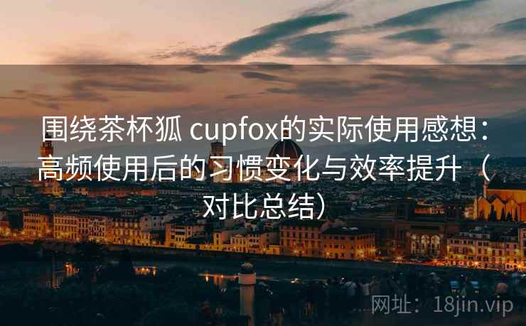 围绕茶杯狐 cupfox的实际使用感想:高频使用后的习惯变化与效率提升(对比总结)-第2张图片 围绕茶杯狐 cupfox的实际使用感想:高频使用后的习惯变化与效率提升(对比总结)-第2张图片