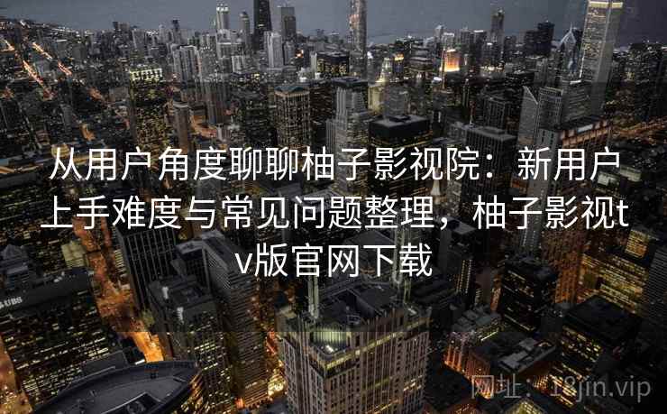 从用户角度聊聊柚子影视院:新用户上手难度与常见问题整理,柚子影视tv版官网下载-第1张图片 从用户角度聊聊柚子影视院:新用户上手难度与常见问题整理,柚子影视tv版官网下载-第1张图片