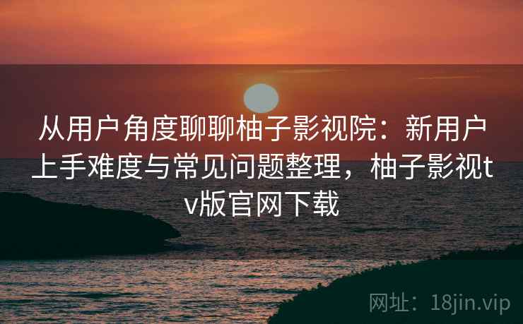 从用户角度聊聊柚子影视院:新用户上手难度与常见问题整理,柚子影视tv版官网下载-第2张图片 从用户角度聊聊柚子影视院:新用户上手难度与常见问题整理,柚子影视tv版官网下载-第2张图片