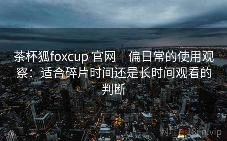 茶杯狐foxcup 官网|偏日常的使用观察:适合碎片时间还是长时间观看的判断-第2张图片 茶杯狐foxcup 官网|偏日常的使用观察:适合碎片时间还是长时间观看的判断-第2张图片