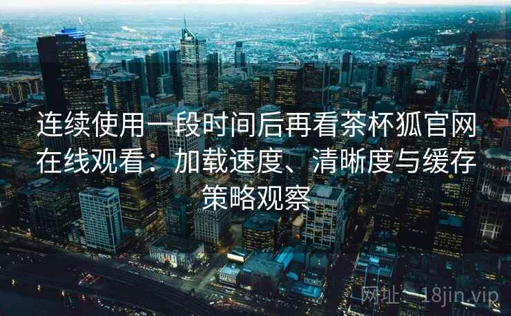 连续使用一段时间后再看茶杯狐官网在线观看：加载速度、清晰度与缓存策略观察-第1张图片