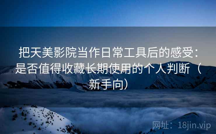 把天美影院当作日常工具后的感受:是否值得收藏长期使用的个人判断(新手向)-第2张图片 把天美影院当作日常工具后的感受:是否值得收藏长期使用的个人判断(新手向)-第2张图片